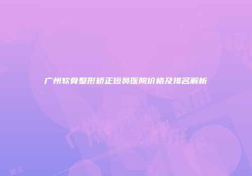 广州软骨整形矫正短鼻医院价格及排名解析