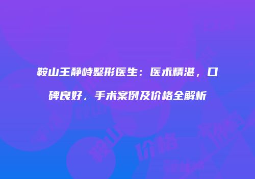 鞍山王静峙整形医生：医术精湛，口碑良好，手术案例及价格全解析