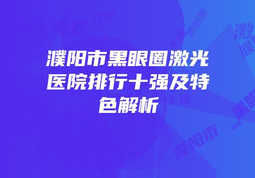 濮阳市黑眼圈激光医院排行十强及特色解析