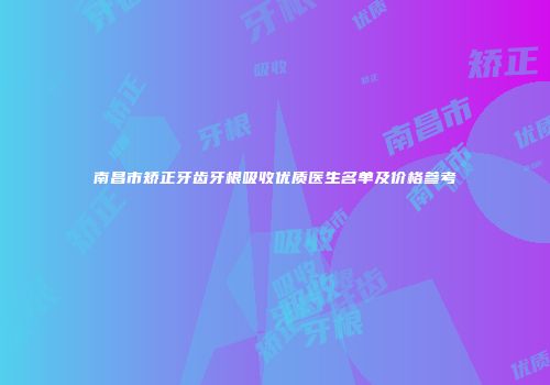 南昌市矫正牙齿牙根吸收优质医生名单及价格参考