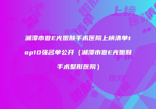 湘潭市做E光嫩肤手术医院上榜清单top10强名单公开（湘潭市做E光嫩肤手术整形医院）