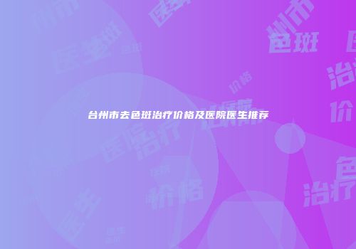 台州市去色斑治疗价格及医院医生推荐