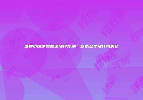 温州市纹绣漂唇医院排行榜：权威名单及详情解析