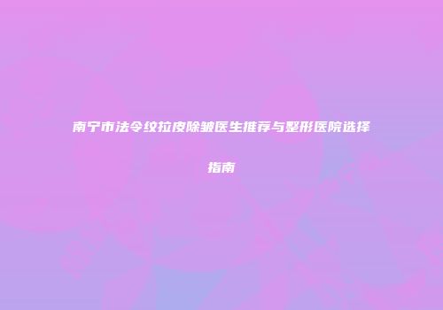 南宁市法令纹拉皮除皱医生推荐与整形医院选择指南