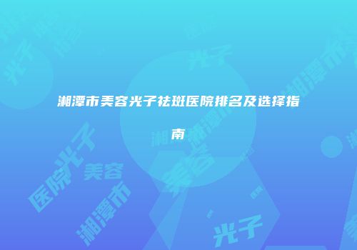 湘潭市美容光子祛斑医院排名及选择指南