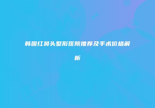 韩国红鼻头整形医院推荐及手术价格解析