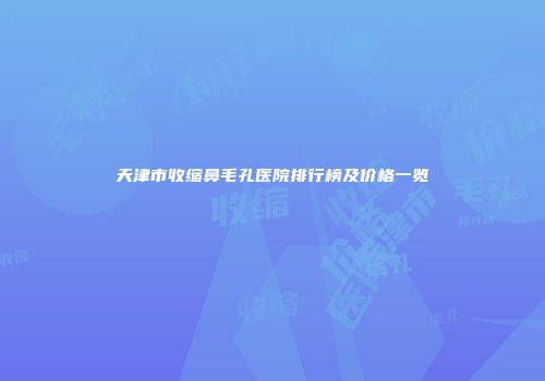 天津市收缩鼻毛孔医院排行榜及价格一览