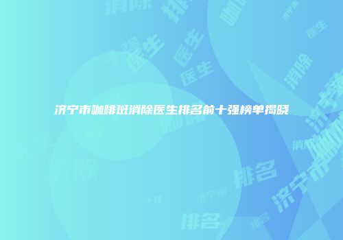 济宁市咖啡斑消除医生排名前十强榜单揭晓