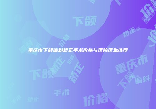 重庆市下颌偏斜矫正手术价格与医院医生推荐