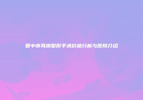 晋中市耳廓整形手术价格分析与医院介绍