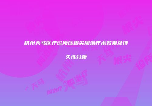杭州天马医疗诊所压根尖周治疗术效果及持久性分析