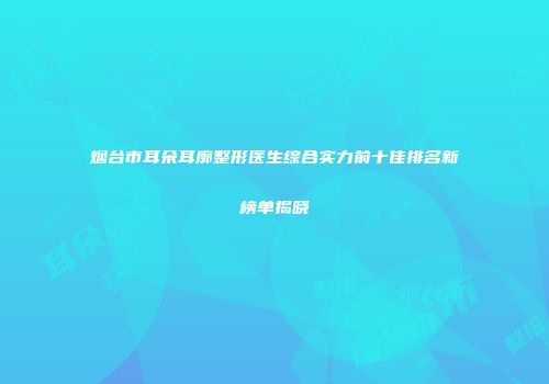 烟台市耳朵耳廓整形医生综合实力前十佳排名新榜单揭晓