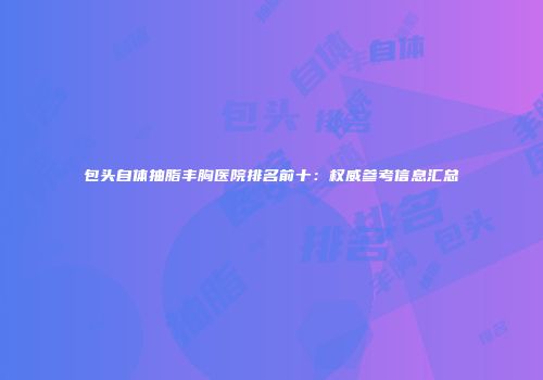 包头自体抽脂丰胸医院排名前十：权威参考信息汇总