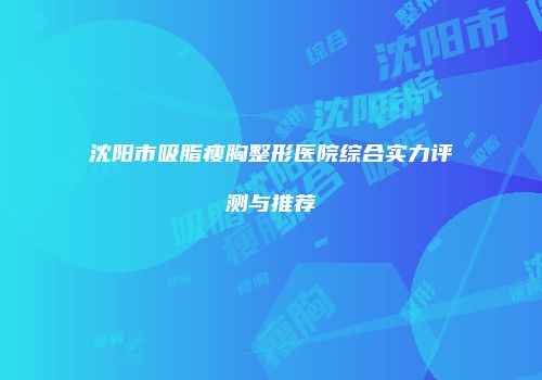 沈阳市吸脂瘦胸整形医院综合实力评测与推荐
