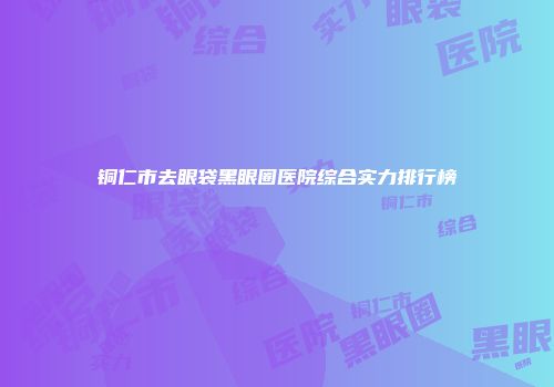 铜仁市去眼袋黑眼圈医院综合实力排行榜