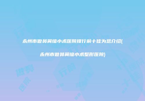 永州市做鼻翼缩小术医院排行前十佳为您介绍(永州市做鼻翼缩小术整形医院)