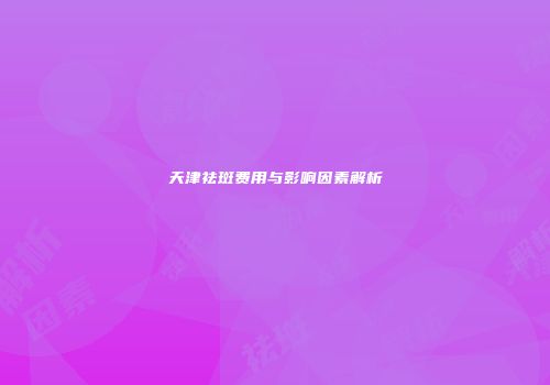 天津祛斑费用与影响因素解析