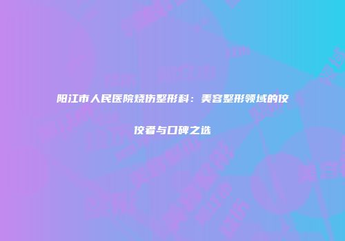 阳江市人民医院烧伤整形科：美容整形领域的佼佼者与口碑之选