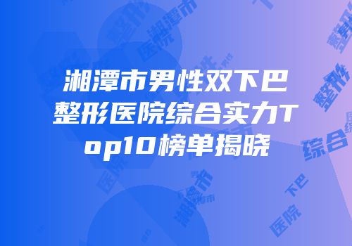 湘潭市男性双下巴整形医院综合实力Top10榜单揭晓