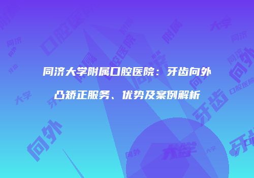 同济大学附属口腔医院：牙齿向外凸矫正服务、优势及案例解析