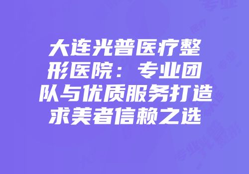 大连光普医疗整形医院：专业团队与优质服务打造求美者信赖之选