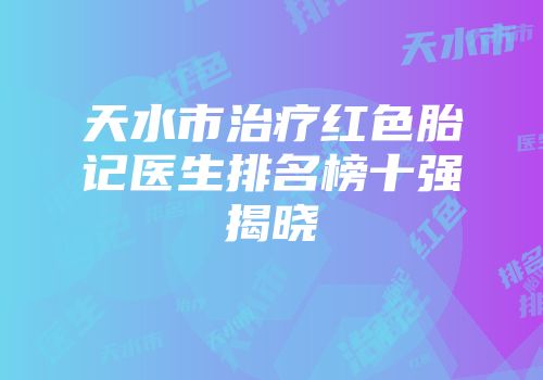 天水市治疗红色胎记医生排名榜十强揭晓