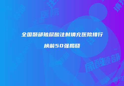 全国颞部玻尿酸注射填充医院排行榜前50强揭晓