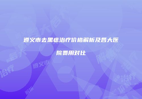 遵义市去黑痣治疗价格解析及各大医院费用对比