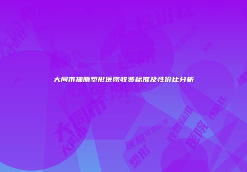 大同市抽脂塑形医院收费标准及性价比分析