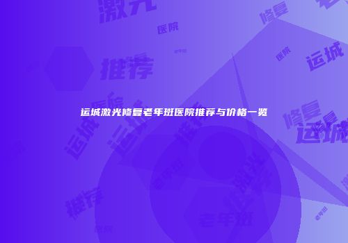 运城激光修复老年斑医院推荐与价格一览