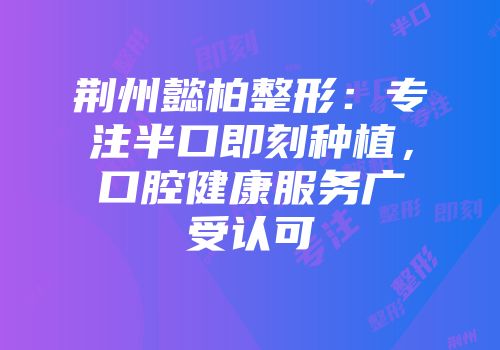 荆州懿柏整形：专注半口即刻种植，口腔健康服务广受认可
