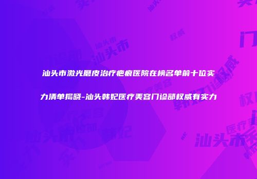 汕头市激光磨皮治疗疤痕医院在榜名单前十位实力清单揭晓-汕头韩妃医疗美容门诊部权威有实力