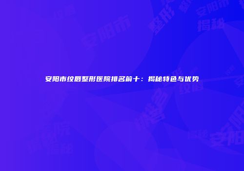 安阳市纹唇整形医院排名前十：揭秘特色与优势