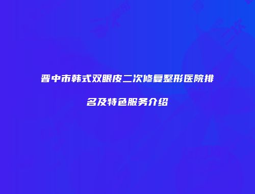 晋中市韩式双眼皮二次修复整形医院排名及特色服务介绍