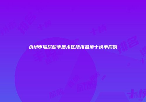 永州市玻尿酸丰唇术医院排名前十榜单揭晓
