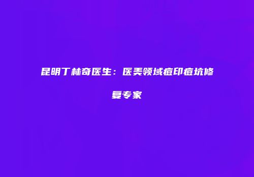 昆明丁林奇医生：医美领域痘印痘坑修复专家