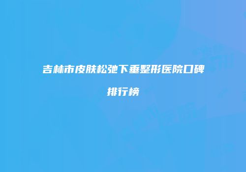 吉林市皮肤松弛下垂整形医院口碑排行榜