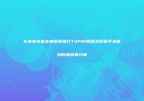 长春市祛痘去疤医院排行TOP10揭晓及影响手术维持时间因素分析