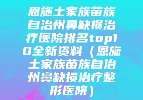 恩施土家族苗族自治州鼻缺损治疗医院排名top10全新资料（恩施土家族苗族自治州鼻缺损治疗整形医院）
