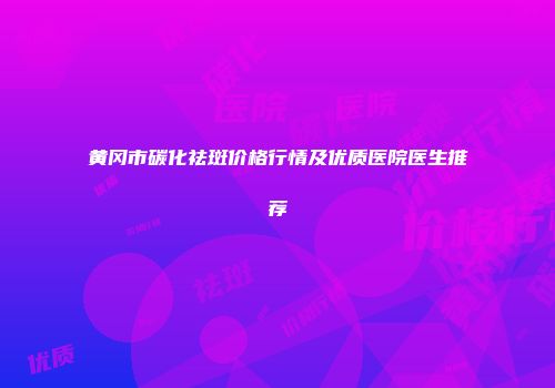 黄冈市碳化祛斑价格行情及优质医院医生推荐