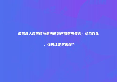 荣昌县人民医院与重庆德艺阿蓝整形美容：综合对比，性价比哪家更强？