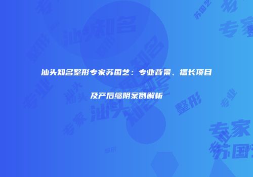 汕头知名整形专家苏国艺：专业背景、擅长项目及产后缩阴案例解析