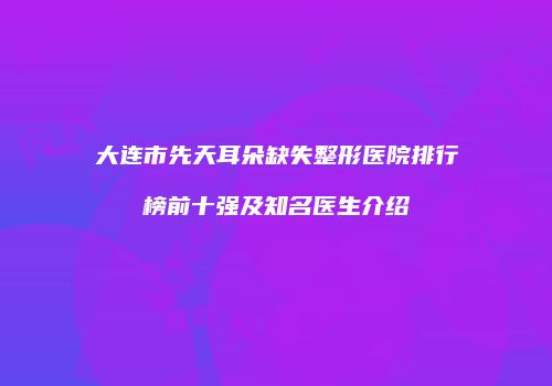 大连市先天耳朵缺失整形医院排行榜前十强及知名医生介绍