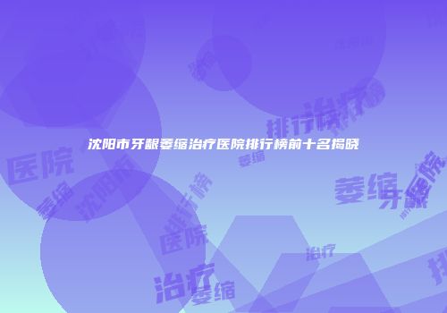 沈阳市牙龈萎缩治疗医院排行榜前十名揭晓