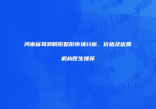 河南省耳郭畸形整形市场分析、价格及优质机构医生推荐