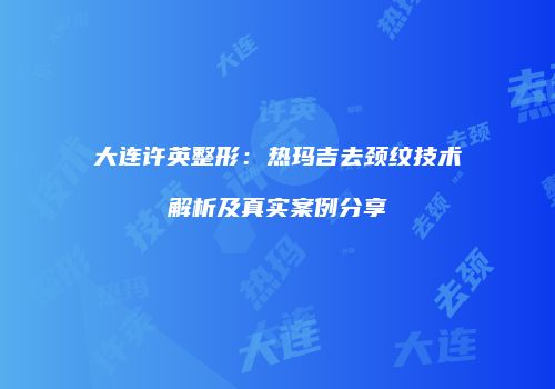 大连许英整形：热玛吉去颈纹技术解析及真实案例分享