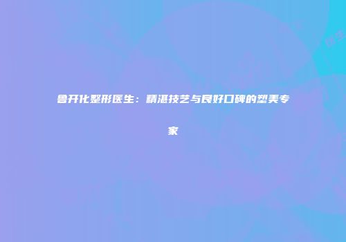 鲁开化整形医生：精湛技艺与良好口碑的塑美专家