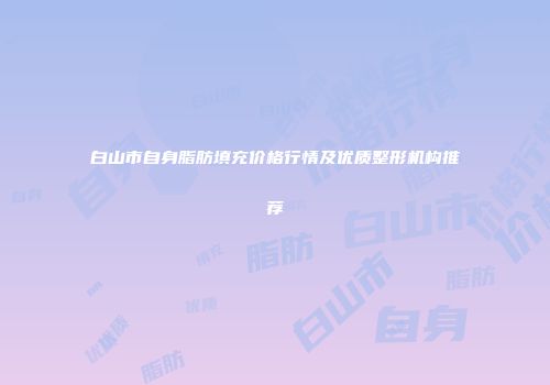 白山市自身脂肪填充价格行情及优质整形机构推荐