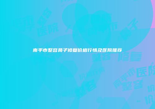 南平市整容鼻子修复价格行情及医院推荐