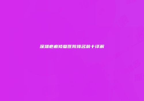 深圳疤痕修复医院排名前十详解